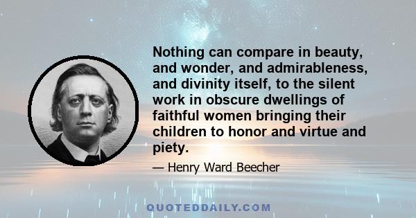 Nothing can compare in beauty, and wonder, and admirableness, and divinity itself, to the silent work in obscure dwellings of faithful women bringing their children to honor and virtue and piety.