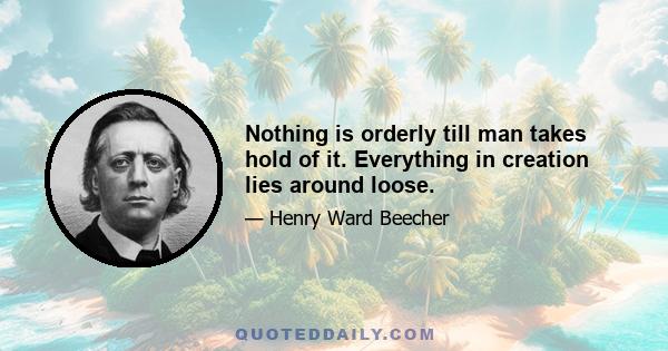 Nothing is orderly till man takes hold of it. Everything in creation lies around loose.