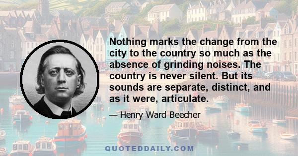 Nothing marks the change from the city to the country so much as the absence of grinding noises. The country is never silent. But its sounds are separate, distinct, and as it were, articulate.