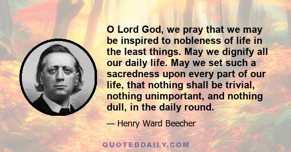 O Lord God, we pray that we may be inspired to nobleness of life in the least things. May we dignify all our daily life. May we set such a sacredness upon every part of our life, that nothing shall be trivial, nothing