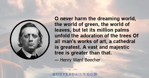 O never harm the dreaming world, the world of green, the world of leaves, but let its million palms unfold the adoration of the trees Of all man's works of art, a cathedral is greatest. A vast and majestic tree is