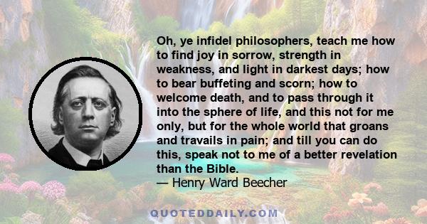 Oh, ye infidel philosophers, teach me how to find joy in sorrow, strength in weakness, and light in darkest days; how to bear buffeting and scorn; how to welcome death, and to pass through it into the sphere of life,