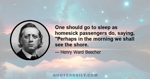 One should go to sleep as homesick passengers do, saying, Perhaps in the morning we shall see the shore.