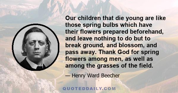 Our children that die young are like those spring bulbs which have their flowers prepared beforehand, and leave nothing to do but to break ground, and blossom, and pass away. Thank God for spring flowers among men, as