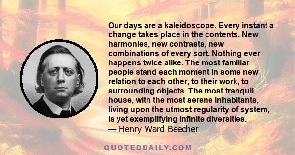 Our days are a kaleidoscope. Every instant a change takes place in the contents. New harmonies, new contrasts, new combinations of every sort. Nothing ever happens twice alike. The most familiar people stand each moment 