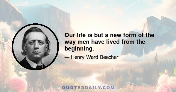 Our life is but a new form of the way men have lived from the beginning.