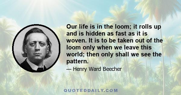 Our life is in the loom; it rolls up and is hidden as fast as it is woven. It is to be taken out of the loom only when we leave this world; then only shall we see the pattern.