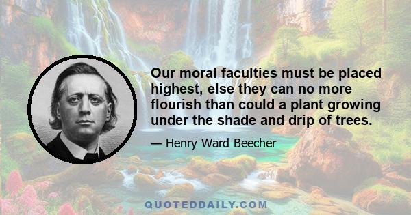 Our moral faculties must be placed highest, else they can no more flourish than could a plant growing under the shade and drip of trees.