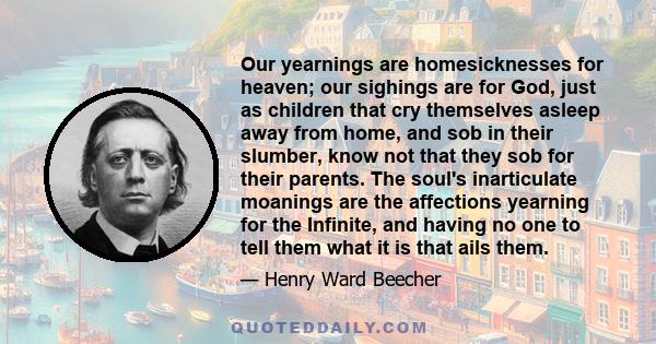 Our yearnings are homesicknesses for heaven; our sighings are for God, just as children that cry themselves asleep away from home, and sob in their slumber, know not that they sob for their parents. The soul's