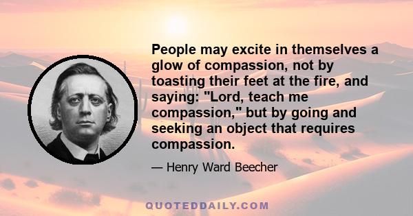 People may excite in themselves a glow of compassion, not by toasting their feet at the fire, and saying: Lord, teach me compassion, but by going and seeking an object that requires compassion.