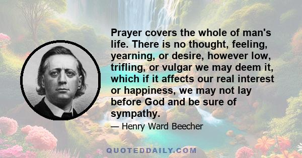 Prayer covers the whole of man's life. There is no thought, feeling, yearning, or desire, however low, trifling, or vulgar we may deem it, which if it affects our real interest or happiness, we may not lay before God