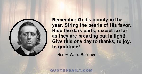 Remember God's bounty in the year. String the pearls of His favor. Hide the dark parts, except so far as they are breaking out in light! Give this one day to thanks, to joy, to gratitude!