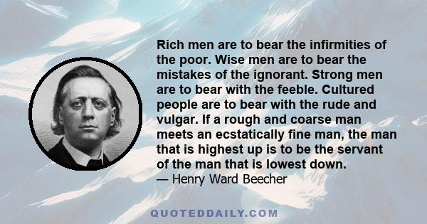 Rich men are to bear the infirmities of the poor. Wise men are to bear the mistakes of the ignorant. Strong men are to bear with the feeble. Cultured people are to bear with the rude and vulgar. If a rough and coarse