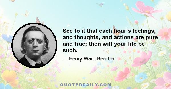 See to it that each hour's feelings, and thoughts, and actions are pure and true; then will your life be such.