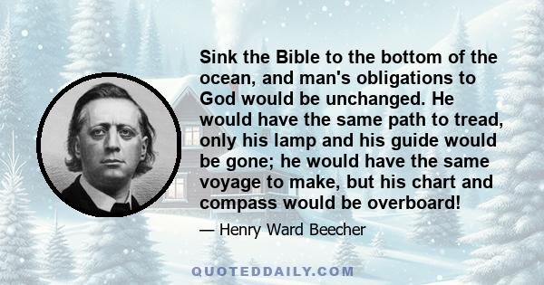 Sink the Bible to the bottom of the ocean, and man's obligations to God would be unchanged. He would have the same path to tread, only his lamp and his guide would be gone; he would have the same voyage to make, but his 