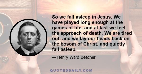 So we fall asleep in Jesus. We have played long enough at the games of life, and at last we feel the approach of death. We are tired out, and we lay our heads back on the bosom of Christ, and quietly fall asleep.