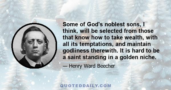 Some of God's noblest sons, I think, will be selected from those that know how to take wealth, with all its temptations, and maintain godliness therewith. It is hard to be a saint standing in a golden niche.