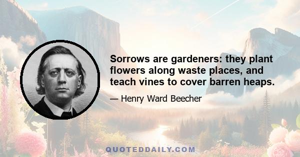 Sorrows are gardeners: they plant flowers along waste places, and teach vines to cover barren heaps.