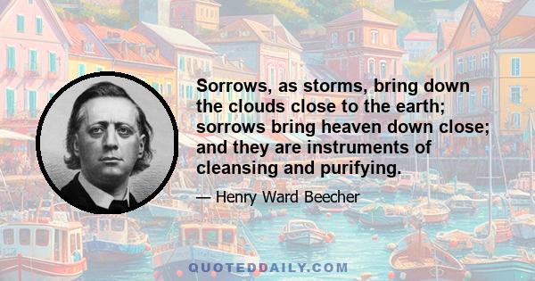 Sorrows, as storms, bring down the clouds close to the earth; sorrows bring heaven down close; and they are instruments of cleansing and purifying.