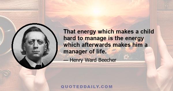 That energy which makes a child hard to manage is the energy which afterwards makes him a manager of life.