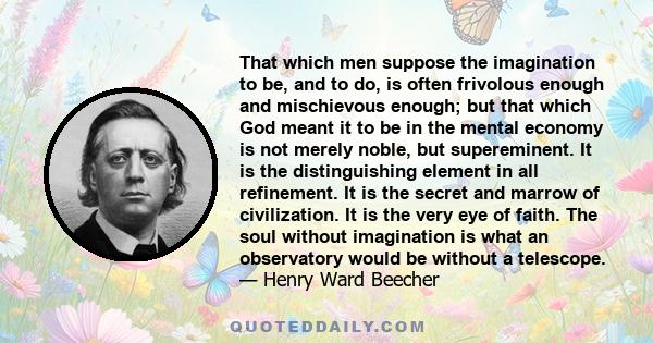 That which men suppose the imagination to be, and to do, is often frivolous enough and mischievous enough; but that which God meant it to be in the mental economy is not merely noble, but supereminent. It is the