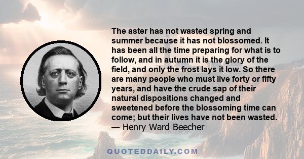 The aster has not wasted spring and summer because it has not blossomed. It has been all the time preparing for what is to follow, and in autumn it is the glory of the field, and only the frost lays it low. So there are 