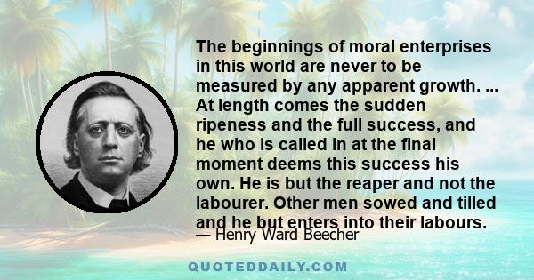 The beginnings of moral enterprises in this world are never to be measured by any apparent growth. ... At length comes the sudden ripeness and the full success, and he who is called in at the final moment deems this