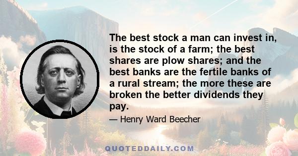 The best stock a man can invest in, is the stock of a farm; the best shares are plow shares; and the best banks are the fertile banks of a rural stream; the more these are broken the better dividends they pay.