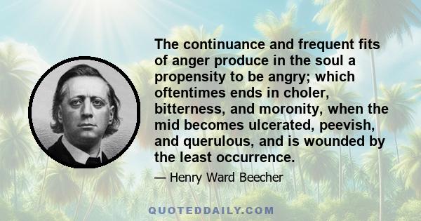 The continuance and frequent fits of anger produce in the soul a propensity to be angry; which oftentimes ends in choler, bitterness, and moronity, when the mid becomes ulcerated, peevish, and querulous, and is wounded