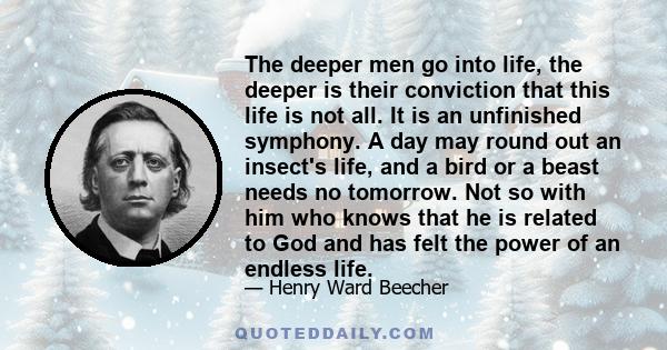 The deeper men go into life, the deeper is their conviction that this life is not all. It is an unfinished symphony. A day may round out an insect's life, and a bird or a beast needs no tomorrow. Not so with him who