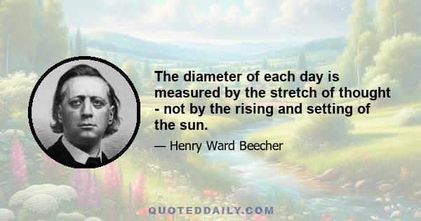 The diameter of each day is measured by the stretch of thought - not by the rising and setting of the sun.