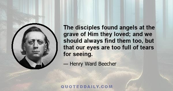 The disciples found angels at the grave of Him they loved; and we should always find them too, but that our eyes are too full of tears for seeing.