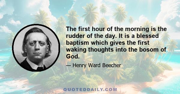 The first hour of the morning is the rudder of the day. It is a blessed baptism which gives the first waking thoughts into the bosom of God.