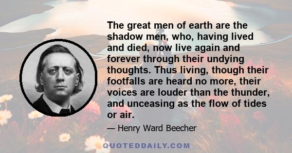 The great men of earth are the shadow men, who, having lived and died, now live again and forever through their undying thoughts. Thus living, though their footfalls are heard no more, their voices are louder than the