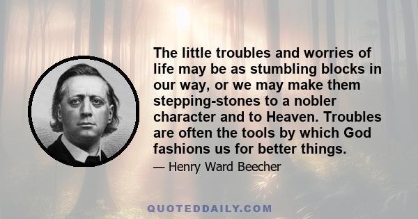 The little troubles and worries of life may be as stumbling blocks in our way, or we may make them stepping-stones to a nobler character and to Heaven. Troubles are often the tools by which God fashions us for better