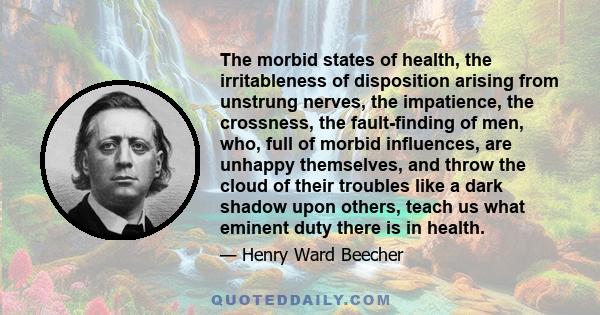 The morbid states of health, the irritableness of disposition arising from unstrung nerves, the impatience, the crossness, the fault-finding of men, who, full of morbid influences, are unhappy themselves, and throw the