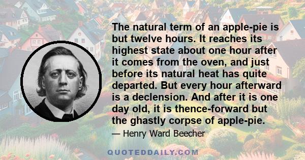 The natural term of an apple-pie is but twelve hours. It reaches its highest state about one hour after it comes from the oven, and just before its natural heat has quite departed. But every hour afterward is a