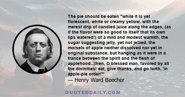 The pie should be eaten while it is yet florescent, white or creamy yellow, with the merest drip of candied juice along the edges, (as if the flavor were so good to itself that its own lips watered!) of a mild and