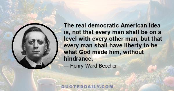 The real democratic American idea is, not that every man shall be on a level with every other man, but that every man shall have liberty to be what God made him, without hindrance.