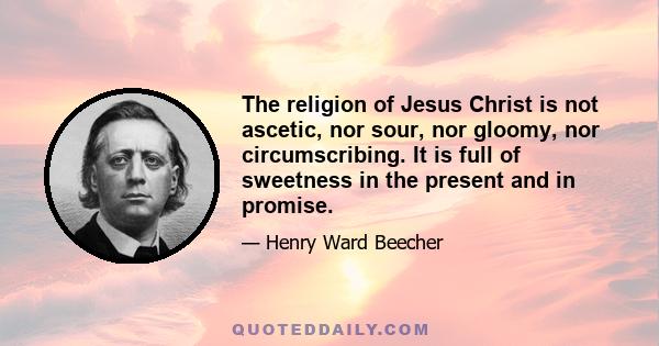 The religion of Jesus Christ is not ascetic, nor sour, nor gloomy, nor circumscribing. It is full of sweetness in the present and in promise.