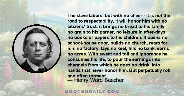 The slave labors, but with no cheer - it is not the road to respectability, it will honor him with no citizens' trust, it brings no bread to his family, no grain to his garner, no leisure in after-days, no books or