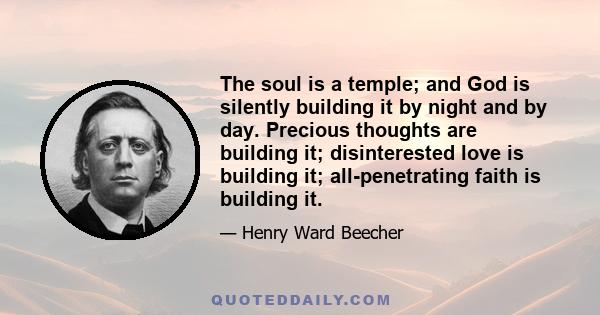 The soul is a temple; and God is silently building it by night and by day. Precious thoughts are building it; disinterested love is building it; all-penetrating faith is building it.