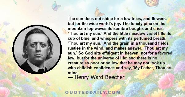 The sun does not shine for a few trees, and flowers, but for the wide world's joy. The lonely pine on the mountain-top waves its sombre boughs and cries, 'Thou art my sun.' And the little meadow violet lifts its cup of