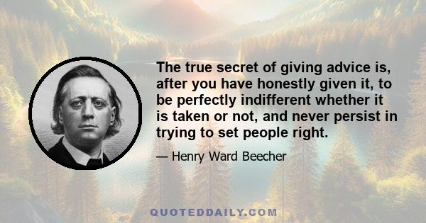 The true secret of giving advice is, after you have honestly given it, to be perfectly indifferent whether it is taken or not, and never persist in trying to set people right.