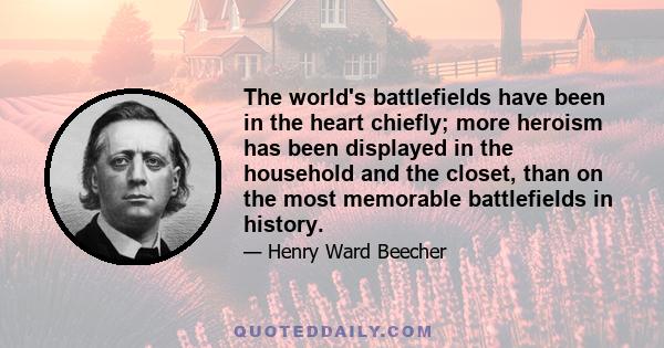 The world's battlefields have been in the heart chiefly; more heroism has been displayed in the household and the closet, than on the most memorable battlefields in history.