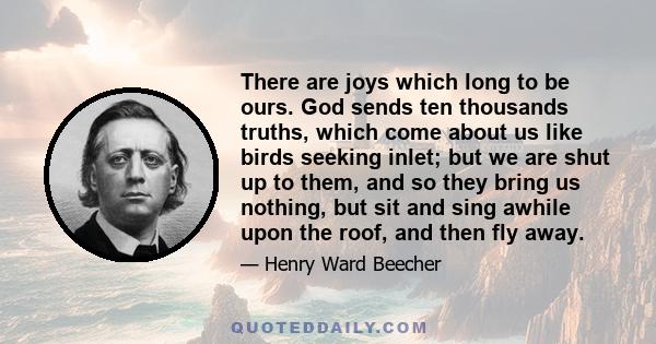 There are joys which long to be ours. God sends ten thousands truths, which come about us like birds seeking inlet; but we are shut up to them, and so they bring us nothing, but sit and sing awhile upon the roof, and