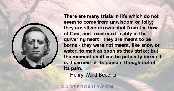 There are many trials in life which do not seem to come from unwisdom or folly; they are silver arrows shot from the bow of God, and fixed inextricably in the quivering heart - they are meant to be borne - they were not 