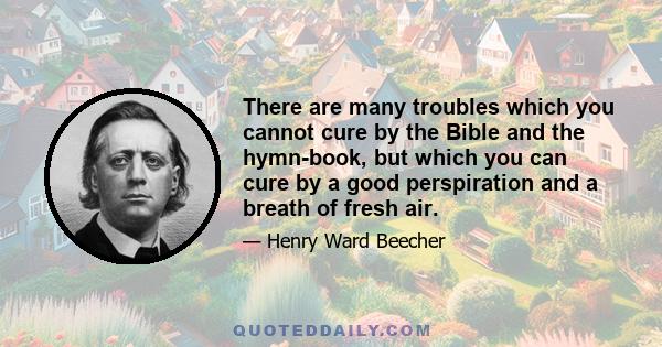 There are many troubles which you cannot cure by the Bible and the hymn-book, but which you can cure by a good perspiration and a breath of fresh air.