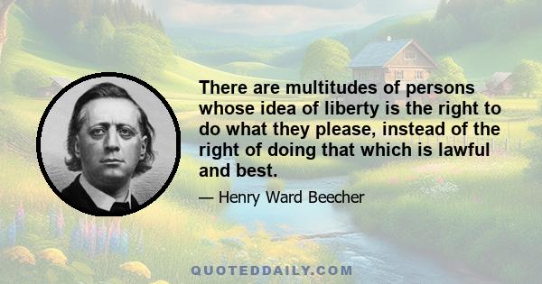 There are multitudes of persons whose idea of liberty is the right to do what they please, instead of the right of doing that which is lawful and best.