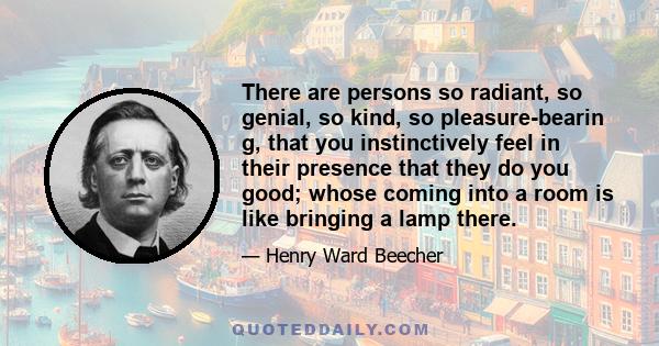 There are persons so radiant, so genial, so kind, so pleasure-bearin g, that you instinctively feel in their presence that they do you good; whose coming into a room is like bringing a lamp there.